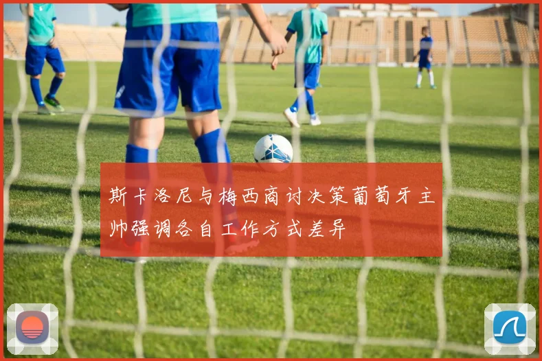 斯卡洛尼与梅西商讨决策葡萄牙主帅强调各自工作方式差异