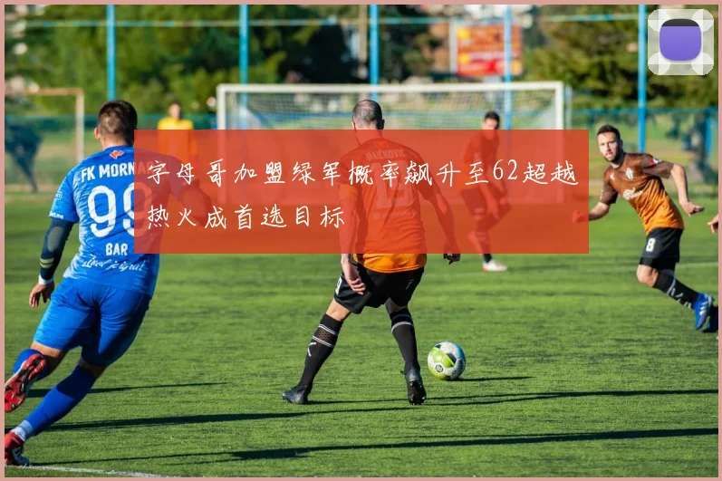 字母哥加盟绿军概率飙升至62超越热火成首选目标