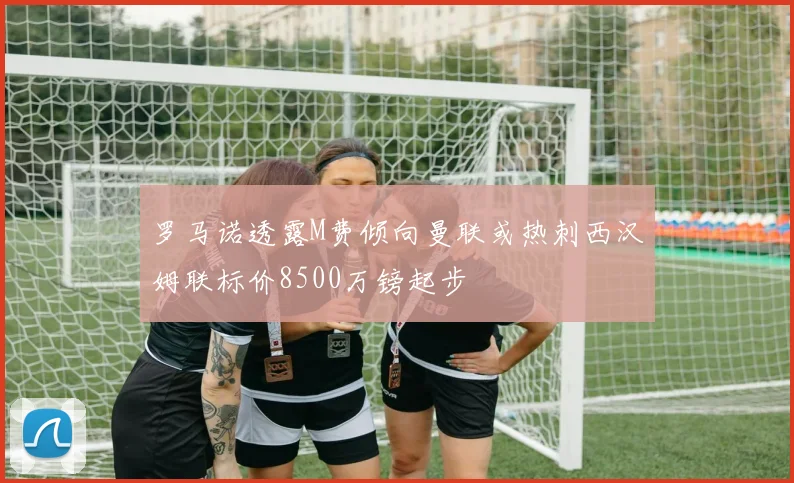 罗马诺透露M费倾向曼联或热刺西汉姆联标价8500万镑起步