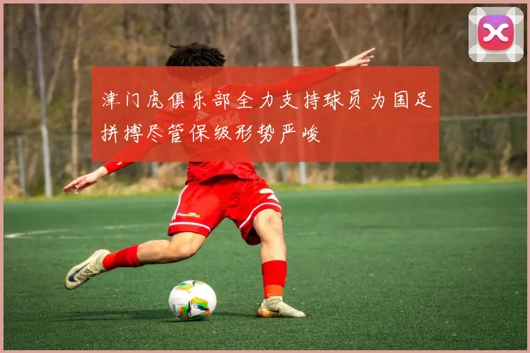 津门虎俱乐部全力支持球员为国足拼搏尽管保级形势严峻