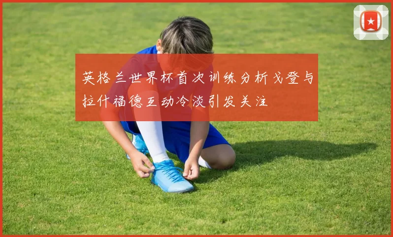 英格兰世界杯首次训练分析戈登与拉什福德互动冷淡引发关注