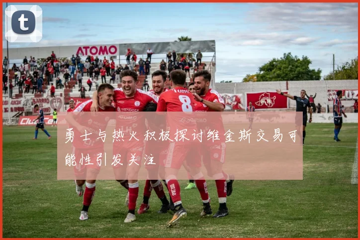 勇士与热火积极探讨维金斯交易可能性引发关注
