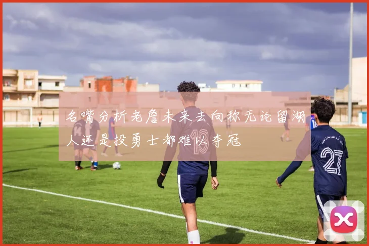 名嘴分析老詹未来去向称无论留湖人还是投勇士都难以夺冠