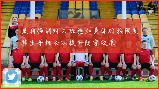 康利强调对文班施加身体对抗限制其出手机会以提升防守效果