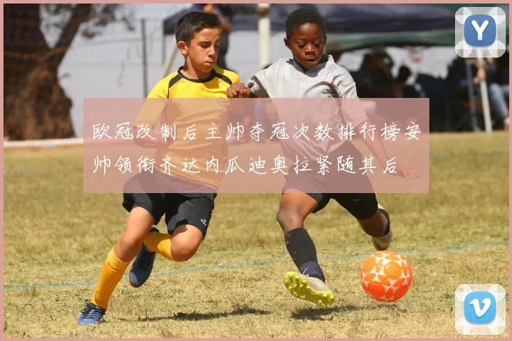 欧冠改制后主帅夺冠次数排行榜安帅领衔齐达内瓜迪奥拉紧随其后