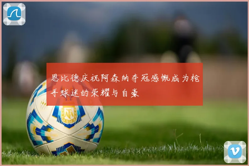 恩比德庆祝阿森纳夺冠感慨成为枪手球迷的荣耀与自豪