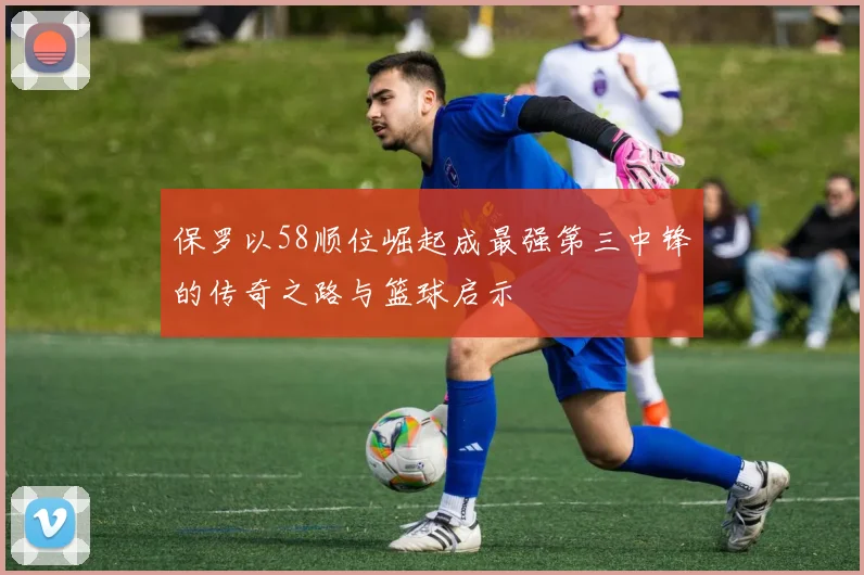 保罗以58顺位崛起成最强第三中锋的传奇之路与篮球启示