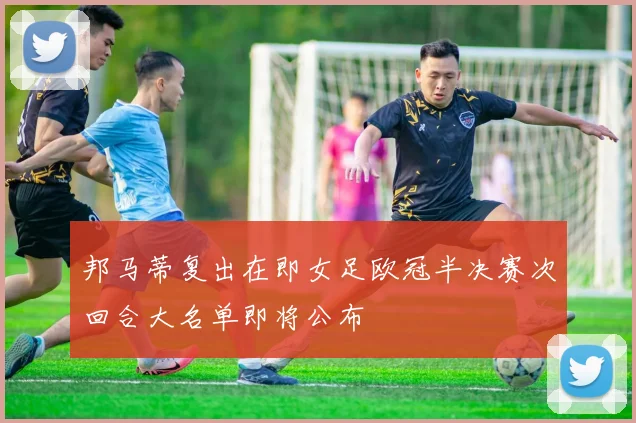 邦马蒂复出在即女足欧冠半决赛次回合大名单即将公布