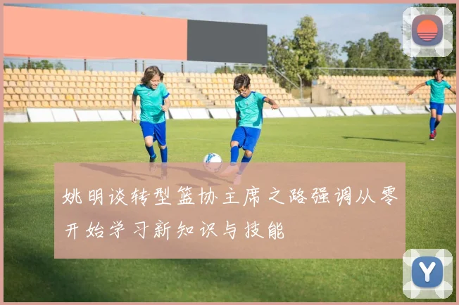 姚明谈转型篮协主席之路强调从零开始学习新知识与技能