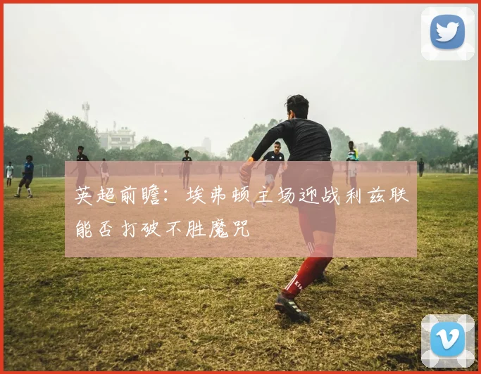 英超前瞻：埃弗顿主场迎战利兹联能否打破不胜魔咒
