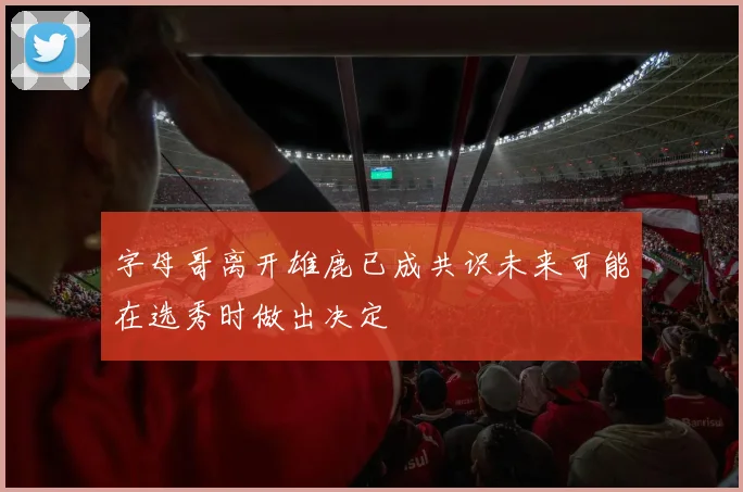 字母哥离开雄鹿已成共识未来可能在选秀时做出决定