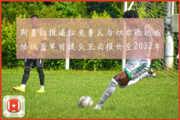 斯基拉报道拉克鲁瓦与切尔西达成协议蓝军将提交正式报价至2032年