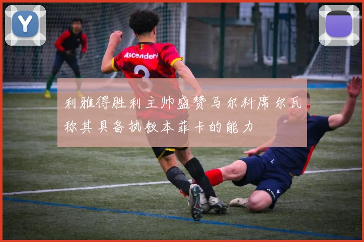 利雅得胜利主帅盛赞马尔科席尔瓦称其具备执教本菲卡的能力