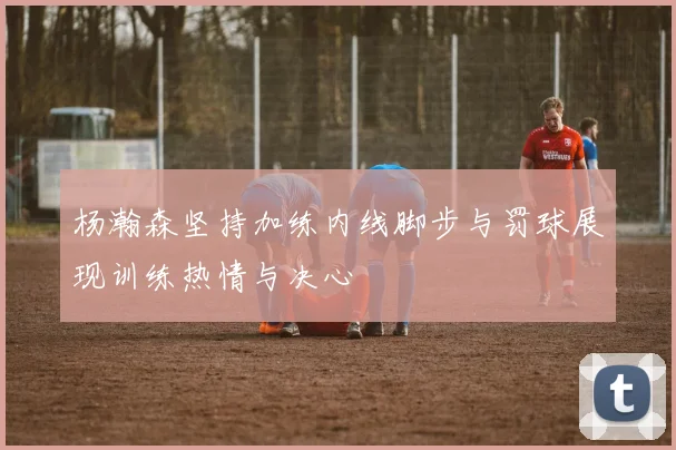 杨瀚森坚持加练内线脚步与罚球展现训练热情与决心