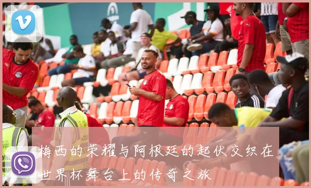 梅西的荣耀与阿根廷的起伏交织在世界杯舞台上的传奇之旅