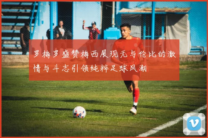 罗梅罗盛赞梅西展现无与伦比的激情与斗志引领纯粹足球风潮