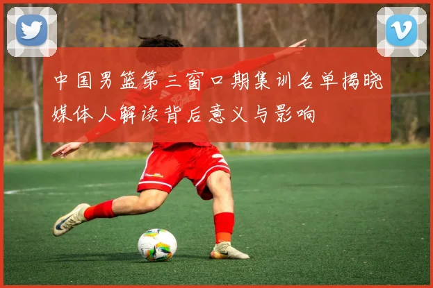中国男篮第三窗口期集训名单揭晓媒体人解读背后意义与影响