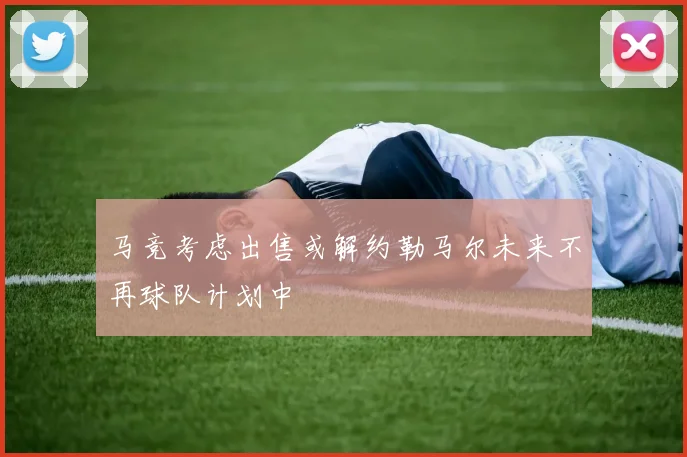 马竞考虑出售或解约勒马尔未来不再球队计划中