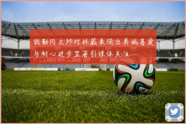 俄勒冈主帅对林葳表现出真诚喜爱与耐心进步显著引媒体关注