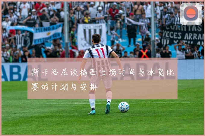 斯卡洛尼谈梅西出场时间与冰岛比赛的计划与安排
