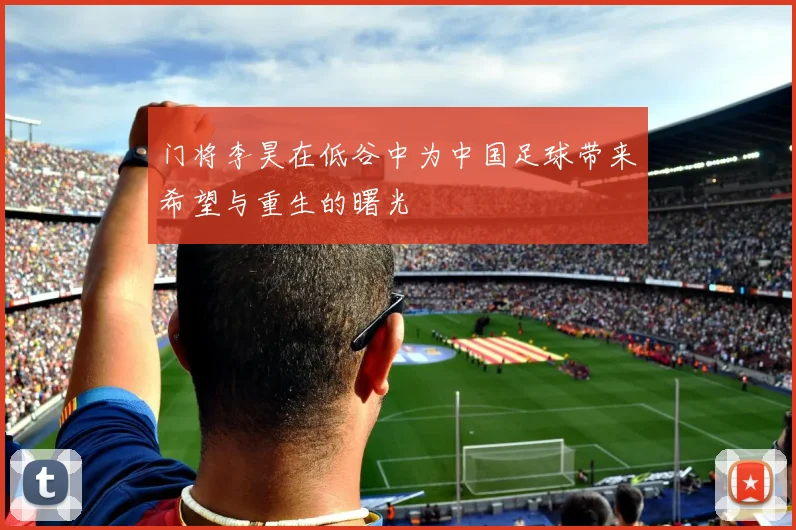 门将李昊在低谷中为中国足球带来希望与重生的曙光